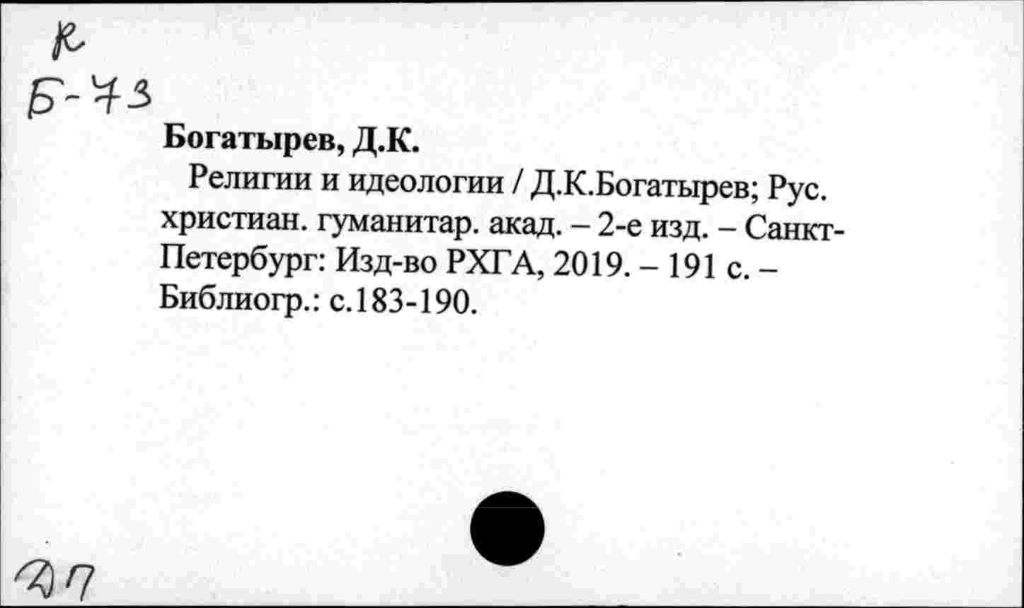 ﻿Б-Ч5
Богатырев, Д.К.
Религии и идеологии / Д.К.Богатырев; Рус. христиан, гуманитар, акад. - 2-е изд. - Санкт-Петербург: Изд-во РХГА, 2019. - 191 с. -Библиогр.: с. 183-190.
<37